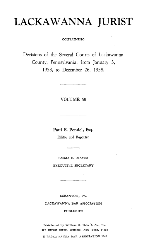 handle is hein.statereports/lackwj0059 and id is 1 raw text is: 




LACKAWANNA JURIST


                     CONTAINING


Decisions of the Several Courts

    County, Pennsylvania, from

        1958, to December  26,


of Lackawanna

January 3,

1958.


VOLUME   59


     Paul E. Pendel, Esq.

       Editor and Reporter




       EMMA  E. MAYER

     EXECUTIVE SECRETARY






        SCRANTON, PA.

 LACKAWANNA  BAR ASSOCIATION

          PUBLISHER


 Distributed by William S. Hein & Co., Inc.
307 Bryant Street, Buffalo, New York, 14222
0 LACKIAWANNA BAR ASSOCIATION 196


