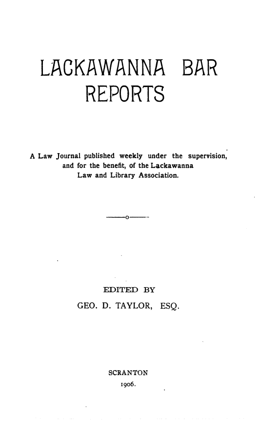 handle is hein.statereports/lakbarpt0001 and id is 1 raw text is: 







LACKAWANNA


BAR


           REPORTS






A Law Journal published weekly under the supervision,
      and for the benefit, of the Lackawanna
         Law and Library Association.




                   0--








              EDITED  BY

         GEO. D. TAYLOR,  ESQ.







               SCRANTON
                  1906.


