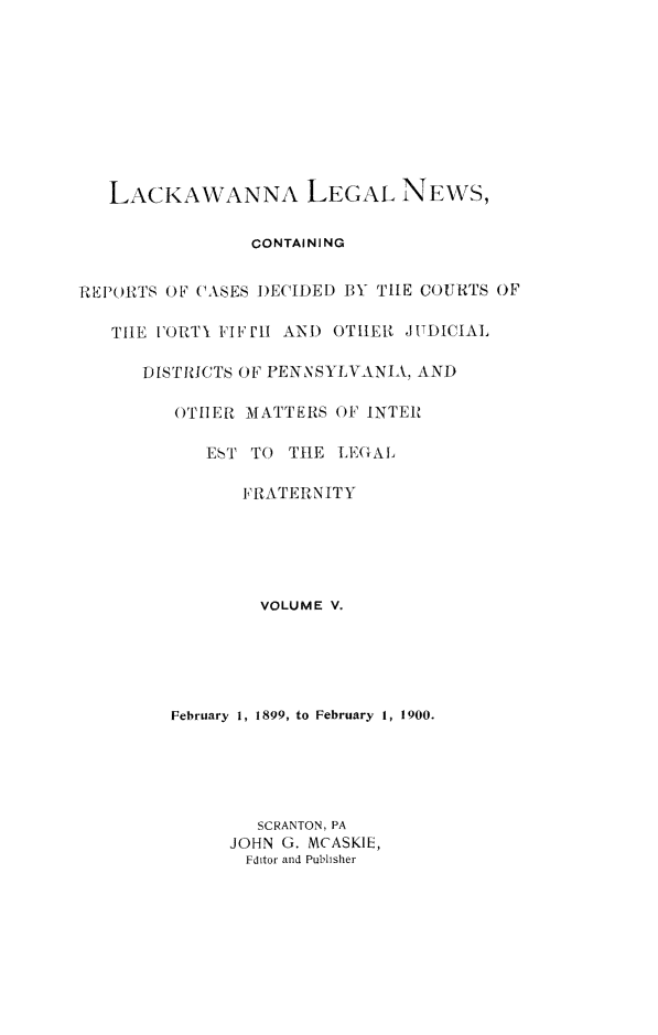handle is hein.statereports/laklegn0005 and id is 1 raw text is: 










   LACKAWANNA LEGAL NEWS,

                CONTAINING


REIRTFdlS OF CASES )ECIDED BY TIlE COURTS OF

   TIlE FORTY FIFItl AND OTIEN JUDICIAL

      DISTRICTS OF PENNSYLVANIA, AND

         OTILER MATTERS OF INTER

            EST TO THE LEGAL

               FRATERNITY


        VOLUME V.





February 1, 1899, to February 1, 1900.





        SCRANTON, PA
      JOHN G. MCASKIE,
      Fditor and Pubisher


