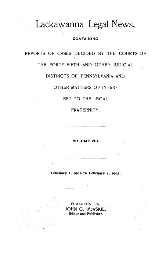 handle is hein.statereports/laklegn0008 and id is 1 raw text is: 



    Lackawanna Legal News,

                 CONTAINING


REPORTS OF CASES DECIDED BY THE COURTS OF

     THE FORTY-FIFTH AND OTHER JUDICIAL

        DISTRICTS OF PENNSYLVANIA AND

          OTHER MATTERS OF INTER-

              EST TO THE LEGAL

                 FRATERNITY.





                 VOLUME VIII.





         Pebruary 1, 1902 to February i, 1903.





                 SCRANTON, PA.
              JOHN G. McASKIE,
                Editor and Publisher.



