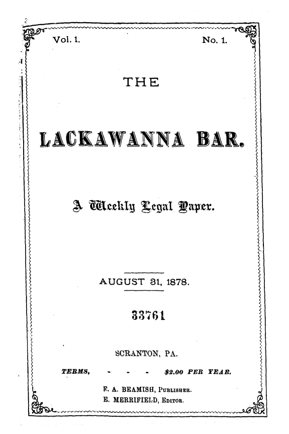 handle is hein.statereports/lakwba0001 and id is 1 raw text is: 


  Vol. 1.               No. 1.




            THE






LACKWANNA BAR.














         AUGUST 81, 1878.


                  33761



           SCRANTON, PA.

   TERMS, -  -  - $2.00 PER YEAR.

         1. A. BEAMISH, PUBLISHER.
         E. MERRIFIELD, EDITOR.


