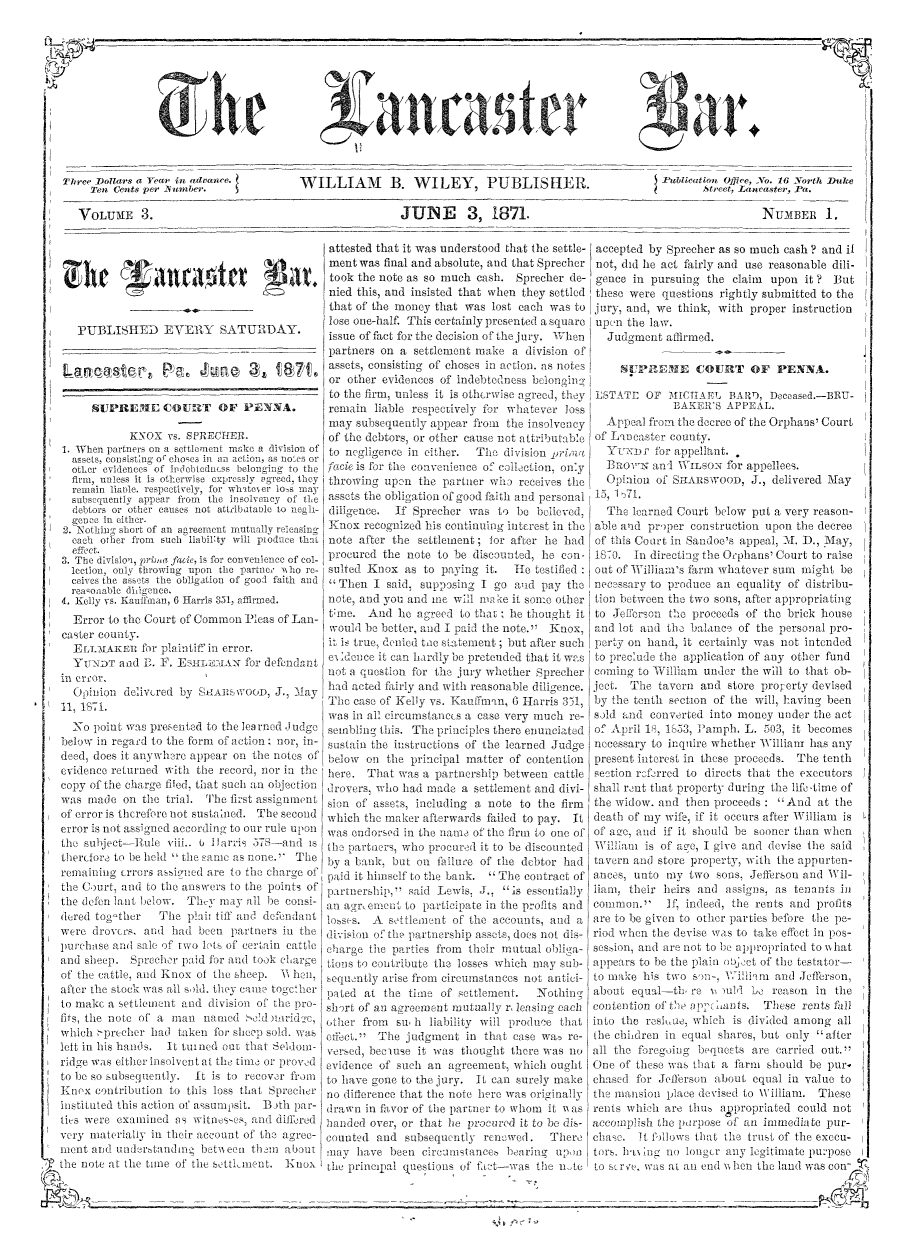 handle is hein.statereports/lancb0003 and id is 1 raw text is: 












Three Dollars a Year in advance.        WILLIAM        B.  WILEY        PUBLISHER.
     Ten Cents per -Number.             W                                                *

   VOLUME 3.                                             JUNE       3,   1871.


         gVat#



   PUBLISHED EVERY SATURDAY.





     SUPREME COURT OF PENNA.

            KNOX  vs. SPRECTHER.
1. When partners on a settlement mee a division of
  assets, consisting or choses im an action, as notes or
  other evidences of ilcobtdness belonging to the
  firm, unless it is otherwise expressly agreed, they
  remain liable. respectively, for whittoer los may
  subsequently appear from the insolvency of the
  debtors or other causes not attribtaole to negh-
  gence in either.
2. Nothiin short of an agreement mutually releasing
  each other from such liabillty will pioduce that
  efRICc t.
3. The division, prim facie, is for convenience of col-
  lection, only throwing upon the partner who re-
  ceives the assets the obligation of good faith and
  reasonlable dieenco.
4. Kelly vs. Kauffman, 6 Harris 331, affirmed.
  Error to the Court of Common Pleas of Lan-
cster coniv.


attested that it was understood that the settle- accepted by Sprecher as so much cash ? and if
ment was final and absolute, and that Sprecher not, did he act fairly and use reasonable dili-
took the note as so much cash.  Sprecher de- gence  in pursuing the claim  upon  it ? But
nied this, and insisted that when they settled these were questions rightly submitted to the
that of the money that was  lost each was to jury, and, we think, with proper instruction
lose one-half. This certainly presented a square upon the law.
issue of fact for the decision of the jury. When Judgment affirmed.
partners on a  settlement make a division of
assets, consisting of choses in action. as notes 01PREHE COURT OF PENNA.
or other evidences of indebtedness belongin
to the firm, unless it is otherwise agreed, they DSTATE OF MICTAEL  BARD,  Deceased.-BRU-
remain  liable respectively for whatever loss             BAKER'S  APPEAL.
may  subsequently appear from the insolvency   Appeal from the decree of the Orphans' Court
of the debtors, or other cause not attributable of Laocaster county.
to negligence in either. The  division primia  Yiexnor for appellant.
facie is for the convenience of collection, only Bu3oavN and WILsoN for appellees.
throwing  upon the partner wh   receives the   Opilion of SHAnswoon, J.,   delivered May
assets the obligation of good faith and personal 1, 1 .
diligence. If Sprecher  was  to be bolieved,   The learned Court below  put a very reason-
Knox  recognized his continuing interest in the able and proper construction upon the decree
note after the settlement; for after he had  of this Court in Sandoe's appeal, MI. D., May,
procured the note  to be discounted, he con- 18I0.  In directing the Orphans' Court to raise
sulted Knox  as to paying  it.  He testified out of William's farm whatever sum might  be
Then   I said, supposing I go  and pay the  necessary to produce an equality of distribu-
note, and you and ine will m ke it some other tion between the two sons, after appropriating
tine.  And  he agreed to that  he thought it to Jefferson the proceeds of the brick house
would be better, and I paid the note. Knox, and lot and the balance of the personal pro-


  ELLMAKER for   plaintif in error. it is true, enied too statement; but after such perty on hand, it certamly was not intended
  YUNDT   and 1. F. ESHLEAN for defendant eildonce it   can hardly be pretended that it was to preclude the application of any other fund
.eror,     d                                 not a question for the jury whether Sprecher coning  to Willian under the will to that ob-
  Goinion  delivcred by SIAR  WOOD, J., -May had acted fairly and with reasonable diligence. ject. The tavern and store property devised
1,  1871.                                    The  case of Kelly vs. Kauffnmn, 6 Harris 351, by the tenth section of the will, having been
                                             was in all circumstanees a case very much re- sold and converted into money under the act
  No  point was presented to the lea rued Judge sembling this. The principles there enunciated of April 18, 1033, Famph. L. 503, it becomes
below in regard to the form of action: nor, in- sustain the instructions of the learned Judge necessary to inquire whether William has any
deed, does it anywhere appear on the notes of below on the principal matter of contention present interest in these proceeds. The tenth
evidence returned with the record, nor in thc here. That was a partnership between cattle section referred to directs that the executors
copy of the charge filed, that such an objection drovers, who had made a settlement and divi- shall rent that property during the life-time of
was  made  on the trial. The first assignment sion of assets, including a note to the firm the widow. and then proceeds : And  at the
of error is therefore not sustalned. The second which the maker afterwards failed to pay. It death of my wife, if it occurs after William is
error is not assigned according to our rule upon was endorsed in the natne of the firm to one of of ace, and if it should be sooner than when
the subject-Hule  viii.. 0 Ilarris 578--and is the partners, who procured it to be discounted William is of aec, I give and devise the said
hiercfor, to be held  the same as none. The by a bank, but on failure of the debtor had tavern anti store property, with the appurten-
remaining errors assned  are to the charge of paid it himself to the bank.  The contract of ances, unto my two sons, Jefferson and Wil-
the Court, and to the answers to the points of partnership,'' said Lewis, J., is essentially liam, their heirs anti assigns, as tenants in
the defen lit below.  Thi- may  all be consi an agrement  to participate in the profts and common.' If,   indeed, the rents and profits
           tiereela tog'tbc Th eteto a th e a are to indeed,
        rd toter The plair tiff and defendant l .A settleent of the accounts, and a are to be given to other parties before the pe-
were  drovers, and had been  partners in the division of the partnership assets, does not dis- riod when the devise was to take effect in pos-
purchase and sale of two lots of certain cattle charge the parties from their mutual obliga- session, and are not to be appropriated to Nhat
and sheep.  Sprecher paid for and took clarge tions to contribute the losses which may sub- appears to be the plain object of the testator-
of the cattle, and Knox of the sheep. B hen, sequntly  arise from circumstances not antici- to make his two sona, William and Jefferson,
after the stock was all sold they can togehr paled at  the time of settlement.   Nothing  about  equal-th  re N )u11 Le reason  in the
to makc a settlement and division o the pro- short of an agreement mutually r leasing each contention of the aichants. These rents fall
fits, the note of a man naned   ald unr-id c, other from su h liability will produce that into the reSI,ue, which is divided among all
which oprecher had  taken fo sheep sold. was effect.'' The judgment  in that case wao re- the chihdren in equal shares, but only after
left in his hantis. it turned out that Seldom- versed, becuse it was thought there was no all the foregoing bequests are carried out.
ridge was either insolvent at the time or proved evidence of such an agreement, which ought One of these was that a farim should be pur.
to be so subsequently. It is to recover fromll to have gone to the jury. It can surely manke chased for Jefferson about equal in value to
Knex  contribution to this loss that Sprecher no difference that the note here was originally the mansion place devised to William. These
instituted this action of assumpsit. Both lar- drawn in favor of the partner to whom it was rents which are thus agpropriated could not
ties were examined  as witnesces, and dillred 1anied over, or that lie procured it to be dis- accomplish the purpose of anl immediate pur-
very materially in their account of the agree- counted and subsequently renowed.   There  chase.  it follows that the trust of the execu-
ment and  undertanding  betw een themii about nay have  been circumstance. bearing  upon  tors. Erin  no  long-r any legitimate purpose
the note at the time of the settiment. Kniox the principal questions of' fat--was file nte to see, was at an entd when the land was con


U,   A-


J


ublieaton Omfee, o. 16 Norst Duke
       Street, Lancaster, Pa.

                 NUMBER 1,


011   F


