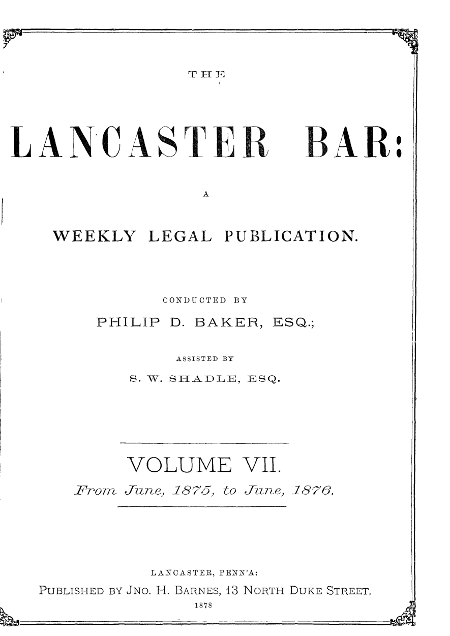 handle is hein.statereports/lancb0007 and id is 1 raw text is: 
40 m                       79m-4;.


T El I E


LANCASTE


A


WEEKLY   LEGAL  PUBLICATION.




           CONDUCTED BY


PHILIP


D. BAKER,


ESQ.;


    ASSISTED BY
S. W. SHADLE, ESQ.


VOLUME VII.


From


Ju n e,


1875,


to Tune,


1876.


           LANCASTER, PENN'A:
PUBLISHED BY JNo. H. BARNES, 13 NORTH DUKE STREET.
               1878


11j


BAR:


