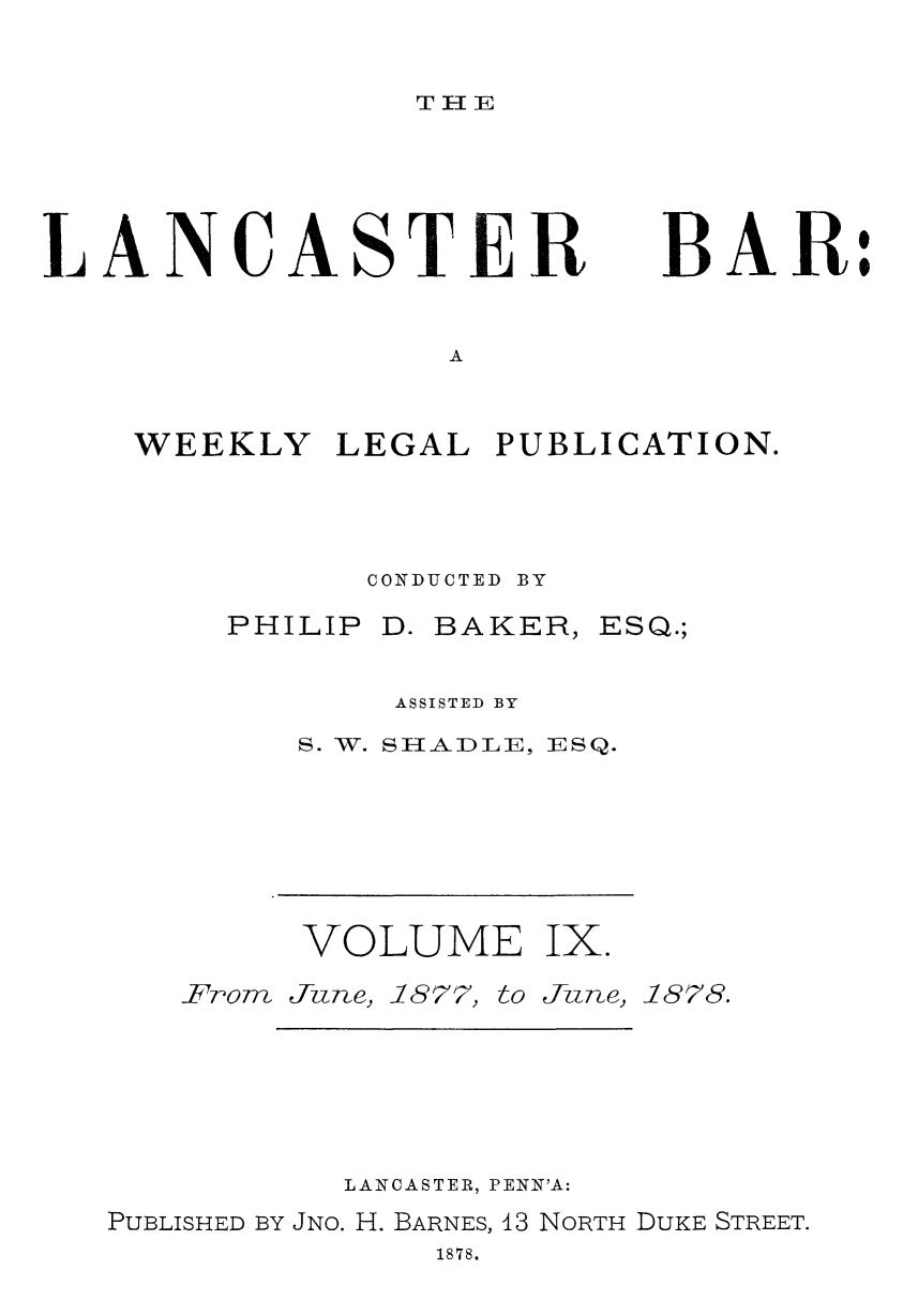 handle is hein.statereports/lancb0009 and id is 1 raw text is: 


TH11E


LANCASTER


BAR:


A


WEEKLY   LEGAL  PUBLICATION.




          CONDUCTED BY


PHILIP


D. BAKER,


ESQ.;


    ASSISTED BY
S. W. SHADLE, ESQ.


VOLUME


Ix.


From June, 1877,


to June,


1878.


          LANCASTER, PENN'A:
PUBLISHED BY JNO. H. BARNES, 13 NORTH DUKE STREET.
              1878.



