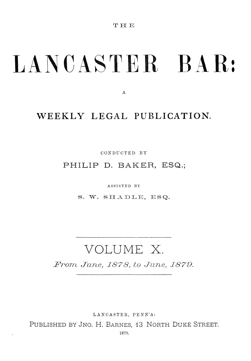 handle is hein.statereports/lancb0010 and id is 1 raw text is: 

T 11


LANCASTER


BAR


A


WEEKLY   LEGAL  PUBLICATION.



           CONDUCTED BY


PHILIP D.


BAKER,


ESQ.;


     ASSISTED BY
S. W. SHADL E, ESQ.


VOLUME


X.


Frorn Jhne, 1878, to June,


1879.


          LANCASTER, PENN'A:
PUBLISHED BY JNO. H. BARNES, 13 NORTH DUKE STREET.
               1879.



