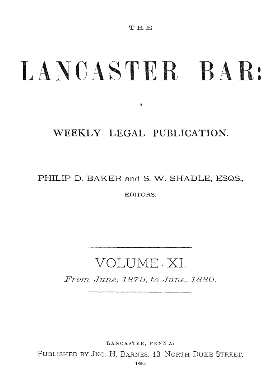 handle is hein.statereports/lancb0011 and id is 1 raw text is: 

T 14


LANCASTE


BA:


A


  WEEKLY   LEGAL  PUBLICATION.




PHILIP D. BAKER and S. W. SHADLE, ESQS.,

             EDITORS.


VOLUME

Junlle, 1879, to


. xI.


June, 1880.


           LANCASTER, PENN'A:
PUBLISHED BY JNO. H. BARNES, 13 NORTH DUKE STREET.
               1880.


FrotM


