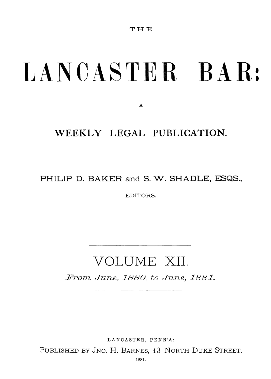 handle is hein.statereports/lancb0012 and id is 1 raw text is: 

T I- T


LANCASTER


BAR:


A


  WEEKLY   LEGAL PUBLICATION.




PHILIP D. BAKER and S. W. SHADLE, ESQS.,

             EDITORS.


VOLUME XII.


From June, 1880, to


IJune, 1881.


          LANCASTER, PENN'A:
PUBLISHED BY JNo. H. BARNES, 43 NORTH DUKE STREET.
               1881.


