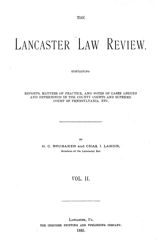 handle is hein.statereports/lanclarv0002 and id is 1 raw text is: 



'Hl'


LANCASTER LAW REVIEW.





                        CONTAININU





    REPORITS, MATTERS OF PRACTICE, AND NOTES OF CASES ARGUED
      AND DETERMINED IN TlE COUNTY COURTS AND SUPREME
                COURT OF PENNSYLVANIA, ETC.


BY


H. C. BRUBAKER and CHAS. I. LANDIS,
        31eulbers of the Lancaster Bar.







             VOL. II.


            LANCASTER, PA.
THE INQUIRER PRINTING AND PUBLISHING COMPANY.
                1885.


