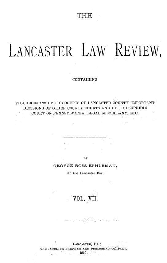 handle is hein.statereports/lanclarv0007 and id is 1 raw text is: 


                        TiH









LANCASTER LAW REVIEW,





                       CONTAINING





  THE DECISIONS OF THE COURTS OF LANCASTER COUNTY, IMPORTANT
     DECISIONS OF OTHER COUNTY COURTS AND OF THE SUPREME
        COURT OF PENNSYLVANIA, LEGAL MISCELLANY, ETC.










                           BY

                GEORGE  ROSS ESHLEMAN,

                     Of the Lancaster Bar.






                       VOL. VII.


            LANCASTER, PA.:
THE INQUIRER PRINTING. AND PUBLIsHING COMPANY.
              1890.


