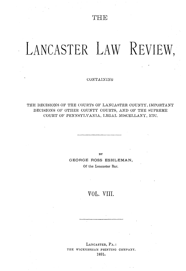 handle is hein.statereports/lanclarv0008 and id is 1 raw text is: 


                       THE







LANCASTER LAW                      REVIEW,





                     CONTAINING





THE DECISIONS OF THE COURTS OF LANCASTER COUNTY, IMPORTANT
   DECISIONS OF OTHERl COUNTY COURTS, AND OF THE SUPREME
      COURT OF PENNSYLVANIA, LEGAL MISCELLANY, ETC.








                         BY
               GEORGE ROSS ESHLEMAN,
                    Of the Lancaster Bar.






                    VOL.  VIII.


      LANCASTER, PA.:
THE WICKERSIIA)1 PRINTING COMPANY.
          1891.


