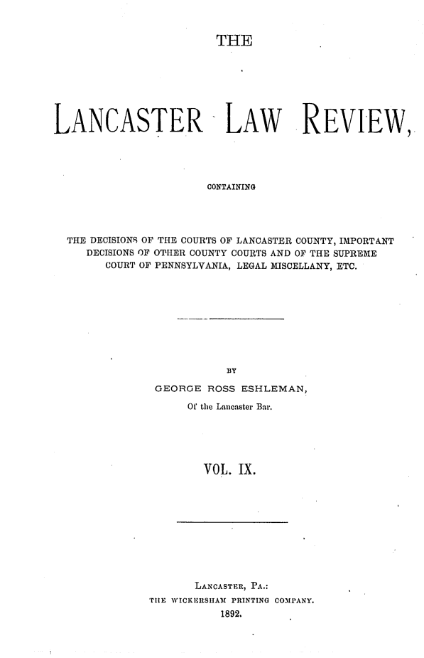 handle is hein.statereports/lanclarv0009 and id is 1 raw text is: 


                        THE








LANCASTER LAW REVIEW,





                       CONTAINING




  THE DECISIONS OF THE COURTS OF LANCASTER COUNTY, IMPORTANT
     DECISIONS OF OTHER COUNTY COURTS AND OF THE SUPREME
        COURT OF PENNSYLVANIA, LEGAL MISCELLANY, ETC.


GEORGE  ROSS ESHLEMAN,

     Of the Lancaster Bar.






       VOL.  IX.


       LANCASTER, PA.:
TiE WICKERSHAM PRINTING COMPANY.
           1892.


