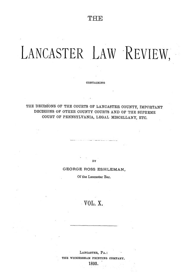 handle is hein.statereports/lanclarv0010 and id is 1 raw text is: 



                        THE








LANCASTER LAW REVIEW,





                       CONTAINING





  THE DECISIONS OF THE COURTS OF LANCASTER COUNTY, IMPORTANT
     DECISIONS OF OTHER COUNTY COURTS AND OF THE SUPREME
        COURT OF PENNSYLVANIA, LEGAL MISCELLANY, ETC.










                          By


GEORGE  ROSS ESHLEMAN,

     Of the Lancaster Bar.





        VOL. X.


      LANCASTER, PA.:
THE WICKERSHAM PRINTING COMPANY.
          1893.


