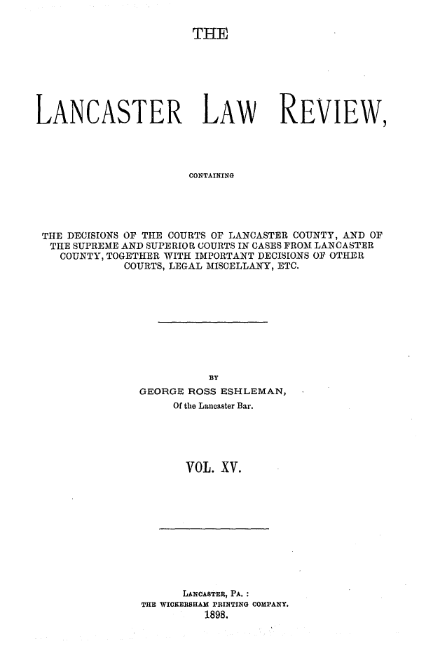 handle is hein.statereports/lanclarv0015 and id is 1 raw text is: 

THE


LANCASTER LAW


REVIEW


CONTAINING


THE DECISIONS OF THE COURTS OF LANCASTER COUNTY, AND OF
THE  SUPREME AND SUPERIOR COURTS IN CASES FROM LANCASTER
   COUNTY, TOGETHER WITH IMPORTANT DECISIONS OF OTHER
            COURTS, LEGAL MISCELLANY, ETC.










                         BY
              GEORGE  ROSS ESHLEMAN,
                   Of the Lancaster Bar.





                     VOL. XV.


      LANCASTER, PA. :
THE WICKERSHAM PRINTING COMPANY.
         1898.


