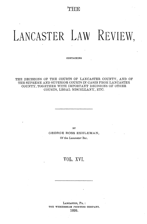 handle is hein.statereports/lanclarv0016 and id is 1 raw text is: 

THE


LANCASTER LAW


REVIEW,


CONTAINING


THE DECISIONS OF THE COURTS OF LANCASTER COUNTY, AND OF
THE  SUPREME AND SUPERIOR COURTS IN CASES FROM LANCASTER
   COUNTY, TOGETHER WITH IMPORTANT DECISIONS OF OTIER
            COURTS, LEGAL MISCELLANY, ETC.










                        BY
              GEORGE  ROSS ESHLEMAN,
                   Of the Lancaster Bar.


VOL. XVI.


      LANCASTER, PA. :
THE WICKERSHAM PRINTING COMPANY.
         1899.


