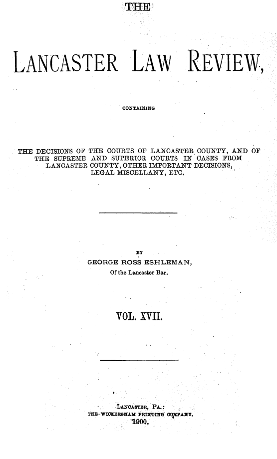 handle is hein.statereports/lanclarv0017 and id is 1 raw text is: 








LANCASTER LAW REVIEW,




                       CONTAINING





 THE DECISIONS OF THE COURTS OF LANCASTER COUNTY, AND OF
    THE SUPREME AND SUPERIOR COURTS IN CASES FROM
       LANCASTER COUNTY, OTHER IMPORTANT DECISIONS,
                LEGAL MISCELLANY, ETC,


          BY
GEORGE ROSS ESHLEMAN,
     Of the Lancaster Bar.





     VOL.  XVII.


      LANCASTER, PA.:
THE-WICKERSEAM PRINTING 00 PANY.
         1900.


