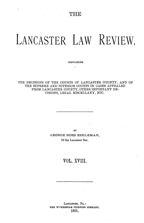 handle is hein.statereports/lanclarv0018 and id is 1 raw text is: 


                       THE







LANCASTER LAW REVIEW,




                       CONTAINING





 THE DECISIONS OF THE COURTS OF LANCASTER COUNTY, AND OF
    THE SUPREME AND SUPERIOR COURTS IN CASES APPEALED
       FROM LANCASTER COUNTY, OTHER IMPORTANT DE-
             CISIONS, LEGAL MISCELLANY, ETC.


          BY
GEORGE ROSS ESHLEMAN,.
     Of the Lancaster Bar.





     VOL.  XVIII.


      LANCABTER, PA.:
THE WPEBRSIIAM PRINTING COMPANY,
         1901.


