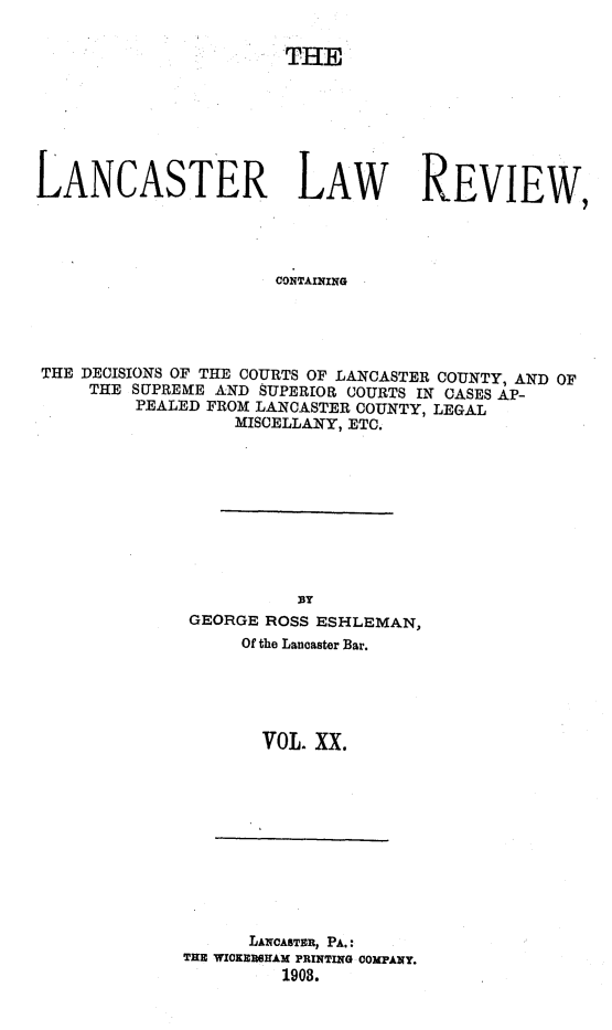handle is hein.statereports/lanclarv0020 and id is 1 raw text is: 

                       THE







LANCASTER LAW REVIEW,




                      CONTAINING




THE DECISIONS OF THE COURTS OF LANCASTER COUNTY, AND OF
     THE SUPREME AND SUPERIOR COURTS IN CASES AP-
         PEALED FROM LANCASTER COUNTY, LEGAL
                  MISCELLANY, ETC.


GEORGE ROSS ESHLEMAN,
     Of the Lancaster Bar.





       VOL. XX.


      LANCASTER, PA.:
THE WICKERSHAM PRINTING COMPANY.
         1908.


