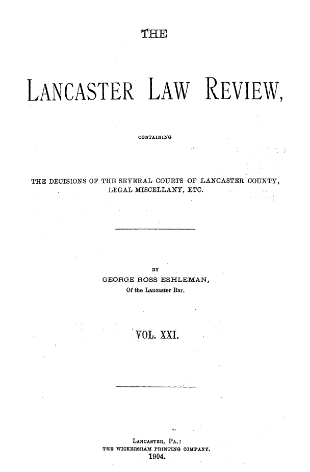 handle is hein.statereports/lanclarv0021 and id is 1 raw text is: 



                       THE








LANCASTER LAW REVIEW,




                      CONTAINING





 THE DECISIONS OF THE SEVERAL COURTS OF LANCASTER COUNTY,
                LEGAL MISCELLANY, ETC.


          BY
GEORGE ROSS ESHLEMAN,
     Of the Lancaster Bar.





       VOL. XXI.


      LANCASTER, PA.:
TlE WICKERSITAM PRINTING COMPANY.
         1904.


