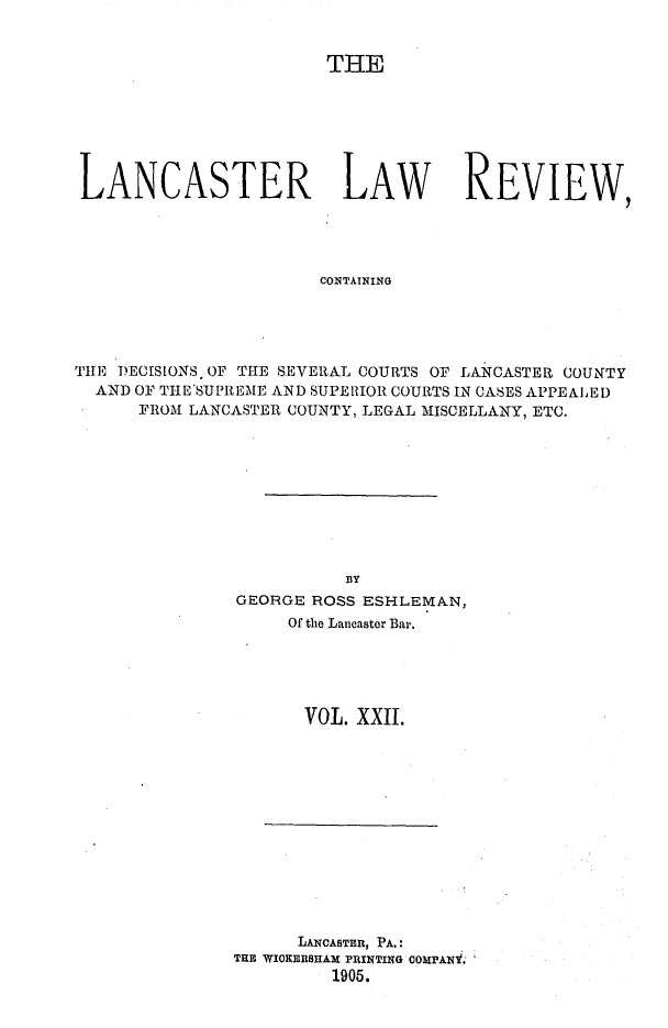 handle is hein.statereports/lanclarv0022 and id is 1 raw text is: 


                        THE







LANCASTER LAW REVIEW,




                       CONTAINING





THE DECISIONS, OF THE SEVERAL COURTS OF LANCASTER COUNTY
  AND OF THE'SUPREME AND SUPEIIIOR COURTS IN CASES APPEALED
      FROM LANCASTER COUNTY, LEGAL MISCELLANY, ETC.


          BY
GEORGE ROSS ESHLEMAN,
     Of the Lancaster Bar.





     VOL.  XXII.


      LANCASTan, PA.:
TRE WIOKERSHAM PRINTING COMPANV.
         1905.


