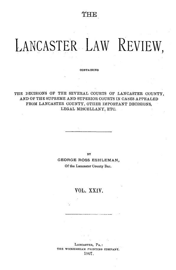 handle is hein.statereports/lanclarv0024 and id is 1 raw text is: 


                        THE







LANCASTER LAW REVIEW,



                       CONTAINING




THE DECISIONS OF THE SEVERAL COURTS OF LANCASTER COUNTY,
  AND OF THE SUPREME AND SUPERIOR COURTS IN CASES APPEALED
    FROM LANCASTER COUNTY, OTHER IMPORTANT DECISIONS,
                LEGAL MISCELLANY, ETC.


          lY
GEORGE ROSS ESHLEMAN,
   Of the Lancaster County Bar.





      VOL. XXIV.


      LANCASTER, PA.:
THE WICKEIltSUAM PRINTINO COMPANY.
          11107,


