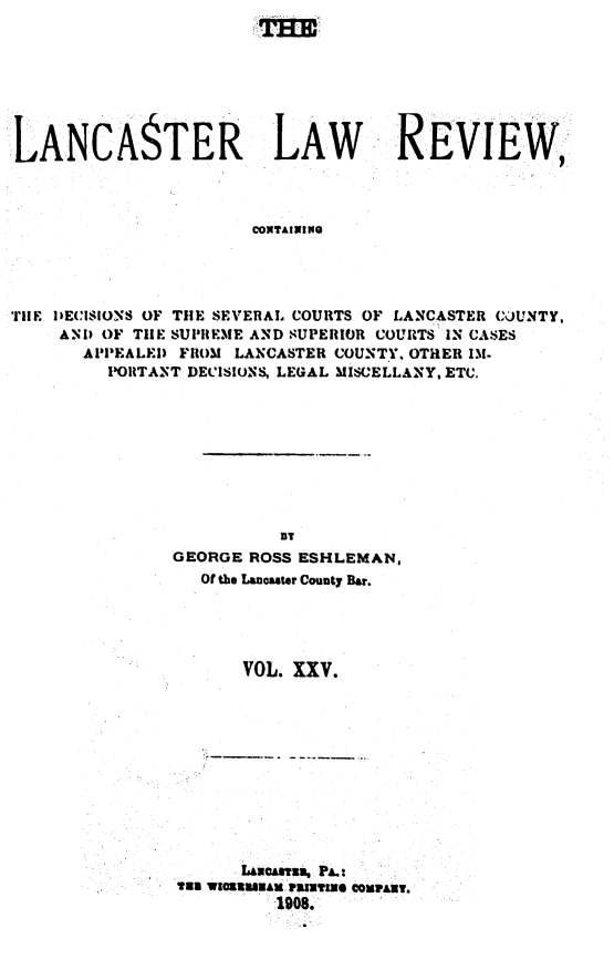 handle is hein.statereports/lanclarv0025 and id is 1 raw text is: 








LANCASTER LAW REVIEW



                       CONTAINING




rlE DECISIONS OF THE SEVERAL COURTS OF LANCASTER COUNTY,
     AND OF TH1E SUPREME AND SUPERIOR COURTS IN CASES
       APPEALED FROM LANCASTER COUNTY. OTHER 131.
         PORTANT DECISIONS, LEGAL MISCELLANY, ETC.


          BT
GEORGE ROSS ESHLEMAN,
   Of the Lancaster County Bar.





       VOL. XXV.


      Lasatia, PA.:
133 WIOSIUNAl, V19Z08 O CONNART.


