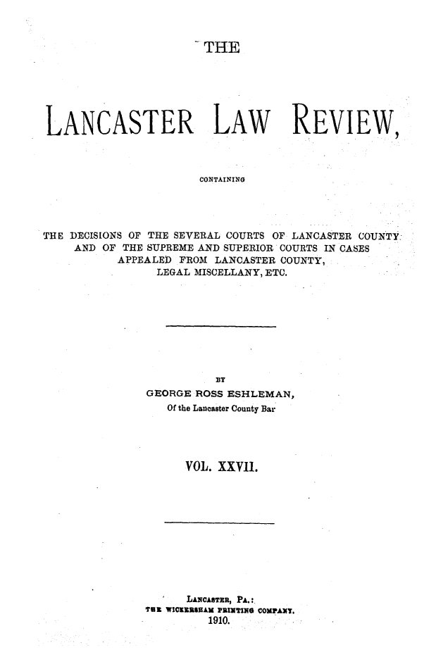 handle is hein.statereports/lanclarv0027 and id is 1 raw text is: 










LANCASTER LAW REVIEW,



                        CONTAINING




THE DECISIONS OF THE SEVERAL COURTS OF LANCASTER COUNTY:
     AND OF THE SUPREME AND SUPERIOR COURTS IN CASES
           APPEALED FROM  LANCASTER COUNTY,
                 LEGAL MISCELLANY, ETC.


          BTy
GEORGE ROSS ESHLEMAN,
   Of the Lancaster County Bar




      VOL. XXVII.


      LANCASTER, P&.:
79 ~ WICREESEAM PEIRTING COMPANT.
         1910.


