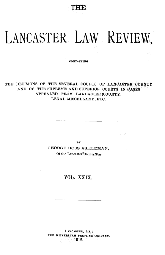handle is hein.statereports/lanclarv0029 and id is 1 raw text is: 
                        THE






LANCASTER LAW REVIEW,



                       CONTAINING




THlE DECISIONS OF THlE SEVERAL COURTS OF LMATCtEE1 COUNTY'
    AND  OF THE SUPREME AND SUPERIOR COURTS IN CASES
           APPEALED FROM  LANCASTER ICOUNTY,
                 LEGAL MISCELLANY, ETC.


          B~Y
GEORGE ROSS ESHLE1VAN,
   Of the Lancaster'OountyB~ar




      VOL. XXIX.


      LANCASTER, PA.:
THE WICHERBHAM PRINTING COMPANT.
         1912.


