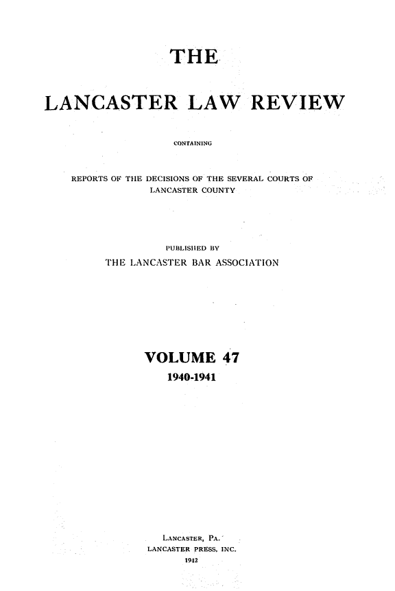 handle is hein.statereports/lanclarv0047 and id is 1 raw text is: 






                   THE





LANCASTER LAW REVIEW



                    CONTAINING



    REPORTS OF THE DECISIONS OF THE SEVERAL COURTS OF
                LANCASTER COUNTY


         PUBLISHED BY

THE LANCASTER BAR ASSOCIATION











      VOLUME 47

         1940-1941



















         LANCASTER, PA.
      LANCASTER PRESS, INC.
            1942


