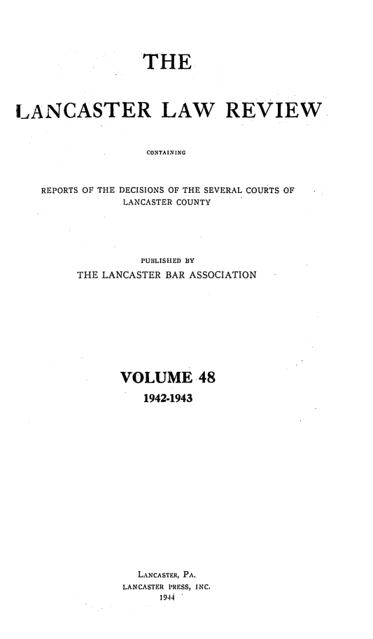 handle is hein.statereports/lanclarv0048 and id is 1 raw text is: 






                   THE





LANCASTER LAW REVIEW



                   CONTAINING



    REPORTS OF THE DECISIONS OF THE SEVERAL COURTS OF
                LANCASTER COUNTY


         PUBLISHED BY

THE LANCASTER BAR ASSOCIATION











      VOLUME 48

          1942-1943



















          LANCASTER, PA.
       LANCASTER PRESS, INC.
            1944


