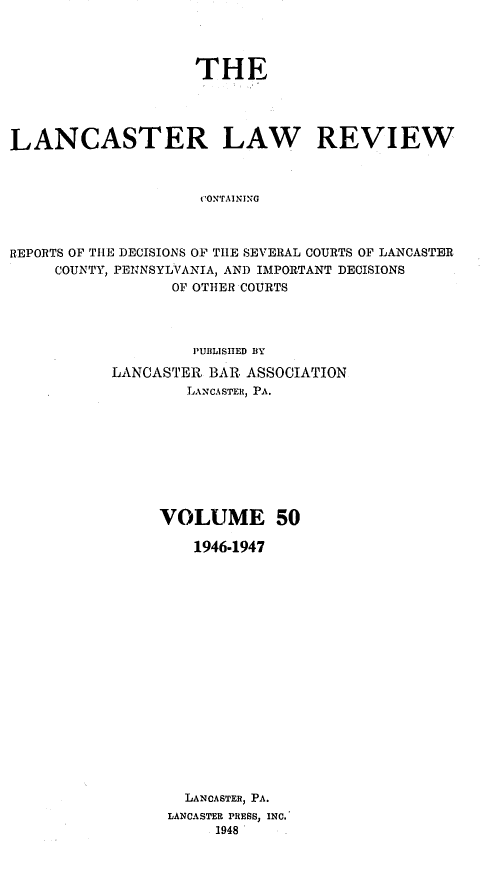 handle is hein.statereports/lanclarv0050 and id is 1 raw text is: 




                    THE




LANCASTER LAW REVIEW



                     CONTAINING



REPORTS OF THE DECISIONS OF THE SEVERAL COURTS OF LANCASTER
     COUNTY, PENNSYLVANIA, AND IMPORTANT DECISIONS
                  OF OTHER COURTS


         PUBLISHED BY

LANCASTER  BAR. ASSOCIATION
        LANCASTER, PA.









     VOLUME 50

         1946-1947


















         LANCASTER, PA.
      LANCASTER PRESS, INC.
           1948


