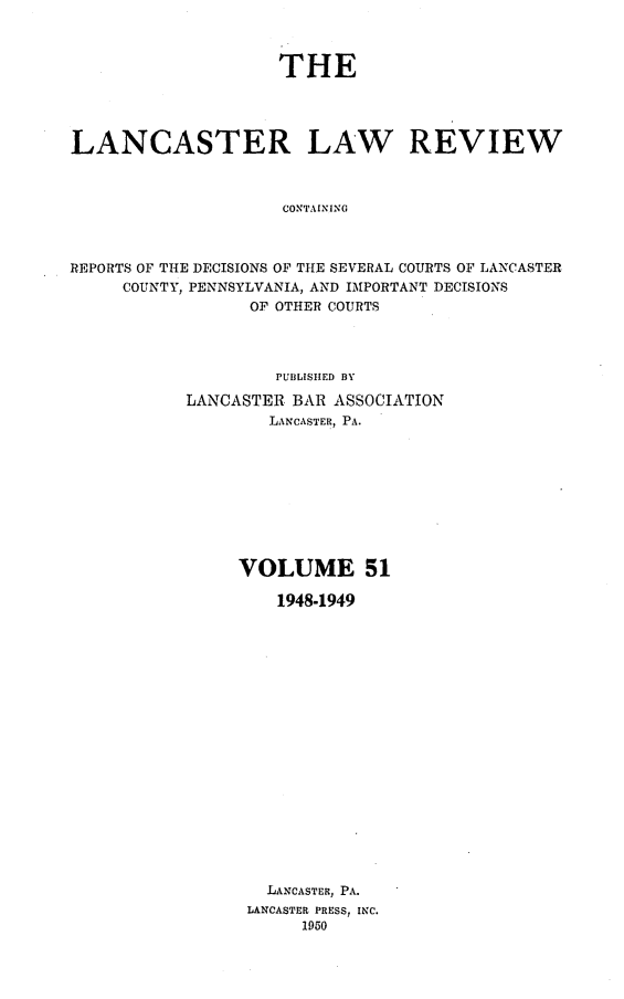 handle is hein.statereports/lanclarv0051 and id is 1 raw text is: 



                    THE




LANCASTER LAW REVIEW



                     CONTAINING



REPORTS OF THE DECISIONS OF THE SEVERAL COURTS OF LANCASTER
     COUNTY, PENNSYLVANIA, AND IMPORTANT DECISIONS
                  OF OTHER COURTS


         PUBLISHED BY

LANCASTER BAR ASSOCIATION
        LANCASTER, PA.










     VOLUME 51

         1948-1949



















         LANCASTER, PA.
      LANCASTER PRESS, INC.
           1950


