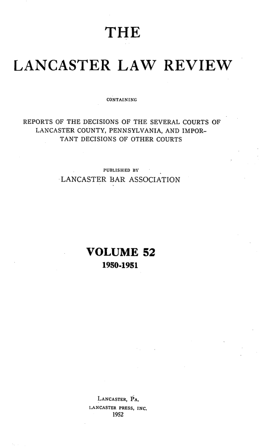 handle is hein.statereports/lanclarv0052 and id is 1 raw text is: 



                   THE




LANCASTER LAW REVIEW



                   CONTAINING


  REPORTS OF THE DECISIONS OF THE SEVERAL COURTS OF
    LANCASTER COUNTY, PENNSYLVANIA, AND IMPOR-
         TANT DECISIONS OF OTHER COURTS


         PUBLISHED BY
LANCASTER BAR ASSOCIATION










     VOLUME 52

         1950-1951



















         LANCASTER, PA.
      LANCASTER PRESS, INC.
           1952


