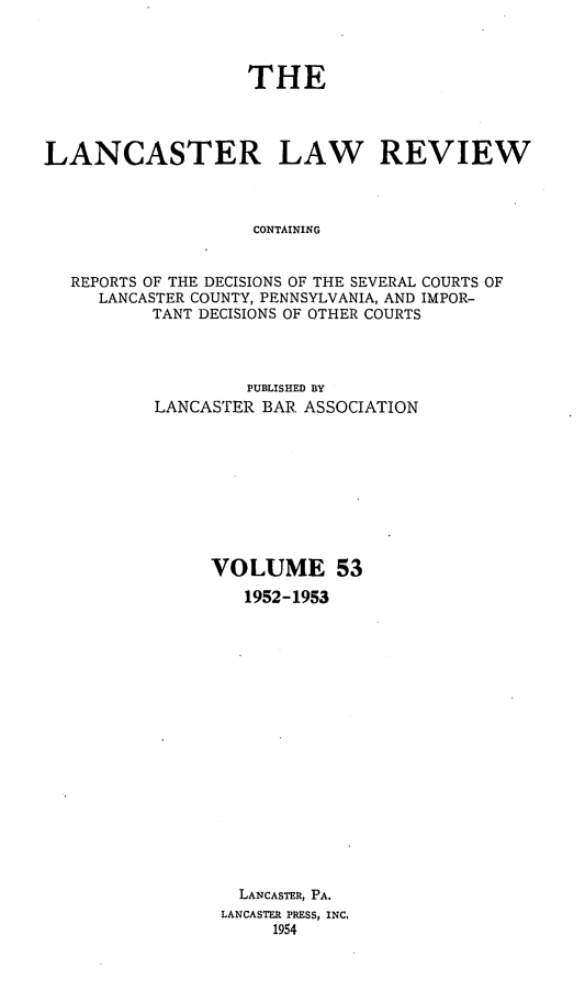 handle is hein.statereports/lanclarv0053 and id is 1 raw text is: 



                   THE




LANCASTER LAW REVIEW



                    CONTAINING


  REPORTS OF THE DECISIONS OF THE SEVERAL COURTS OF
     LANCASTER COUNTY, PENNSYLVANIA, AND IMPOR-
          TANT DECISIONS OF OTHER COURTS


         PUBLISHED BY
LANCASTER BAR ASSOCIATION









     VOLUME 53
        1952-1953


















        LANCASTER, PA.
      LANCASTER PRESS, INC.
           1954


