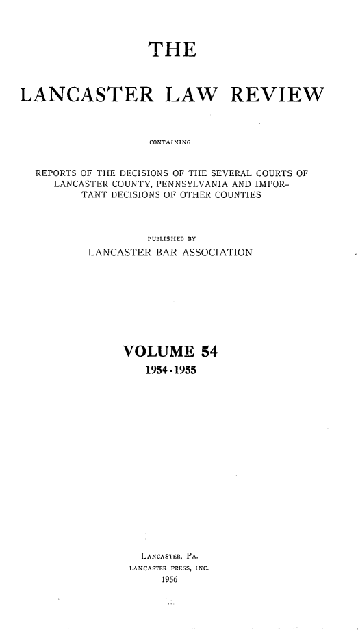 handle is hein.statereports/lanclarv0054 and id is 1 raw text is: 




                   THE




LANCASTER LAW REVIEW



                   CONTAINING


  REPORTS OF THE DECISIONS OF THE SEVERAL COURTS OF
     LANCASTER COUNTY, PENNSYLVANIA AND IMPOR-
         TANT DECISIONS OF OTHER COUNTIES



                   PUBLISHED BY
          LANCASTER BAR ASSOCIATION










               VOLUME 54

                   1954 -1955



















                   LANCASTER, PA.
                LANCASTER PRESS, INC.
                     1956


