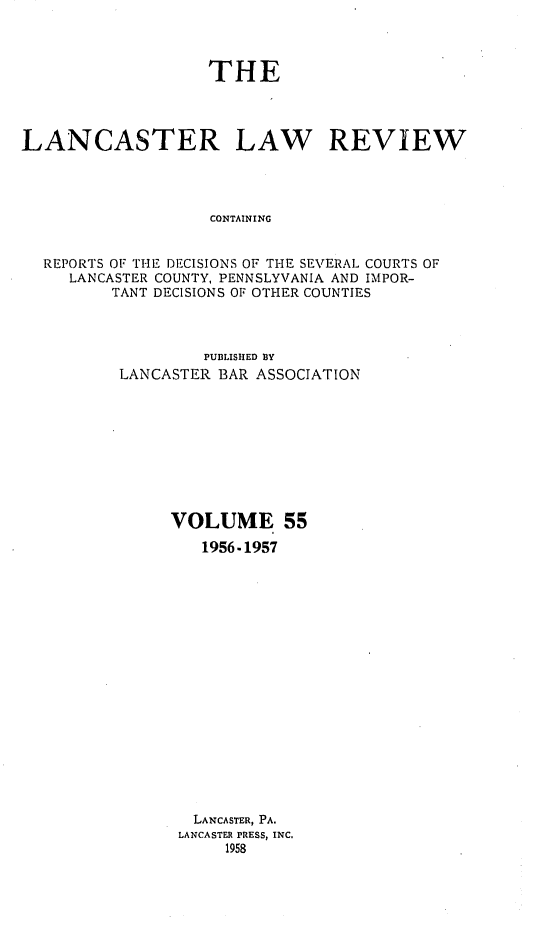 handle is hein.statereports/lanclarv0055 and id is 1 raw text is: 



                   THE




LANCASTER LAW REVIEW




                    CONTAINING


  REPORTS OF THE DECISIONS OF THE SEVERAL COURTS OF
     LANCASTER COUNTY, PENNSLYVANIA AND IMPOR-
         TANT DECISIONS OF OTHER COUNTIES


         PUBLISHED B3Y
LANCASTER BAR ASSOCIATION









     VOLUME 55
         1956-1957


















         LANCASTER, PA.
      LANCASTER PRESS, INC.
           1958


