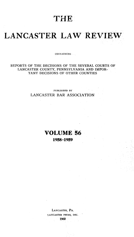 handle is hein.statereports/lanclarv0056 and id is 1 raw text is: 




                   THE




LANCASTER LAW REVIEW




                    CONTAINING


  REPORTS OF THE DECISIONS OF THE SEVERAL COURTS OF
     LANCASTER COUNTY, PENNSYLVANIA AND IMPOR-
         TANT DECISIONS OF OTHER COUNTIES


         PUBLISHED BY
LANCASTER BAR ASSOCIATION










     VOLUME 56

         1958-1959



















         LANCASTER, PA.
       LANCASTER PRESS, INC.
           1960



