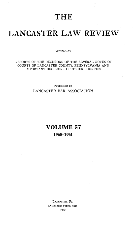 handle is hein.statereports/lanclarv0057 and id is 1 raw text is: 



                   THE




LANCASTER LAW REVIEW



                   CONTAINING


   REPORTS OF THE DECISIONS OF THE SEVERAL NOTES OF
   COURTS OF LANCASTER COUNTY, PENNSYLVANIA AND
       IMPORTANT DECISIONS OF OTHER COUNTIES


         PUBLISHED BY
LANCASTER BAR ASSOCIATION









     VOLUME 57

        1960-1961


















        LANCASTER, PA.
      LANCASTER PRESS, INC.
           1962


