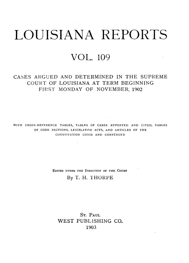 handle is hein.statereports/larpts0109 and id is 1 raw text is: LOUISIANA REPORTS
VOL. 109
CASES ARGUED AND DETERMINED IN THE SUPREME
COURT OF LOUISIANA AT TERM BEGINNING
FIR'ST MONDAY OF NOVEMBER, 1902
WITH  CROSS-REFERENCE TABLES, TABLES OF CASES REPORTED  AND  CITED, TABLES
OF CODE SECTIONS, LEGISLATIVE ACTS, AND ARTICLES OF THE
CONSTITUTION CITED AND CONSTRUED
EDITED UNDER THE DIRECTION OF TIHE COURT
By T. H. THORPE
ST. PAUL
WEST PUBLISHING CO.
1903


