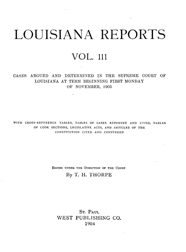 handle is hein.statereports/larpts0111 and id is 1 raw text is: LOUISIANA REPORTS
VOL. 111
CASES ARGUED AND DETERMINED IN THE SUPREME COURT OF
LOUISIANA AT TERM BEGINNING FIRST MONDAY
OF NOVEMBER, 1903
WITH CROSS-REFERENCE TABLES, TABLES OF CASES REPORTED AND CITED2 TABLES
OF CODE SECTIONS, LEGISLATIVE ACTS, AND ARTICLES OF THE
CONSTITUTION CITED AND CONSTRUED
EDITED UNDER THE DIRECTION OF THE COURT
By T. H. THORPE
ST. PAUL
WEST PUBLISHING CO.
1904


