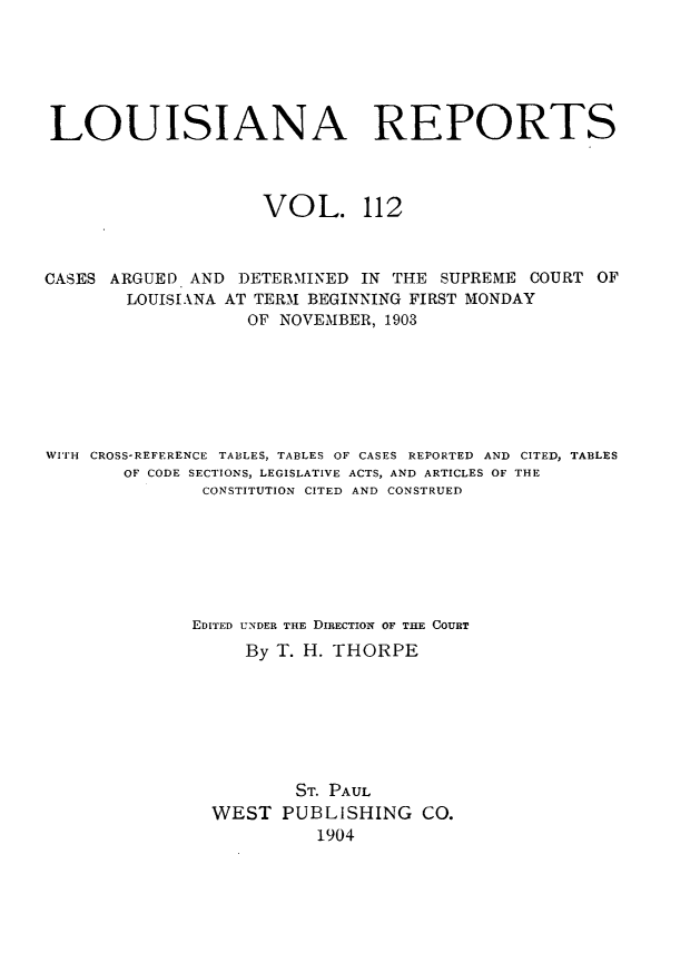 handle is hein.statereports/larpts0112 and id is 1 raw text is: LOUISIANA REPORTS
VOL. 112
CASES ARGUED AND DETERMINED IN THE SUPREME COURT OF
LOUISIANA AT TERM BEGINNING FIRST MONDAY
OF NOVEMBER, 1903
WITH CROSS-REFERENCE TABLES, TABLES OF CASES REPORTED AND CITED, TABLES
OF CODE SECTIONS, LEGISLATIVE ACTS, AND ARTICLES OF THE
CONSTITUTION CITED AND CONSTRUED
EDITED UNDER THE DIRECTION OF THE COURT
By T. H. THORPE
ST. PAUL
WEST PUBLISHING CO.
1904



