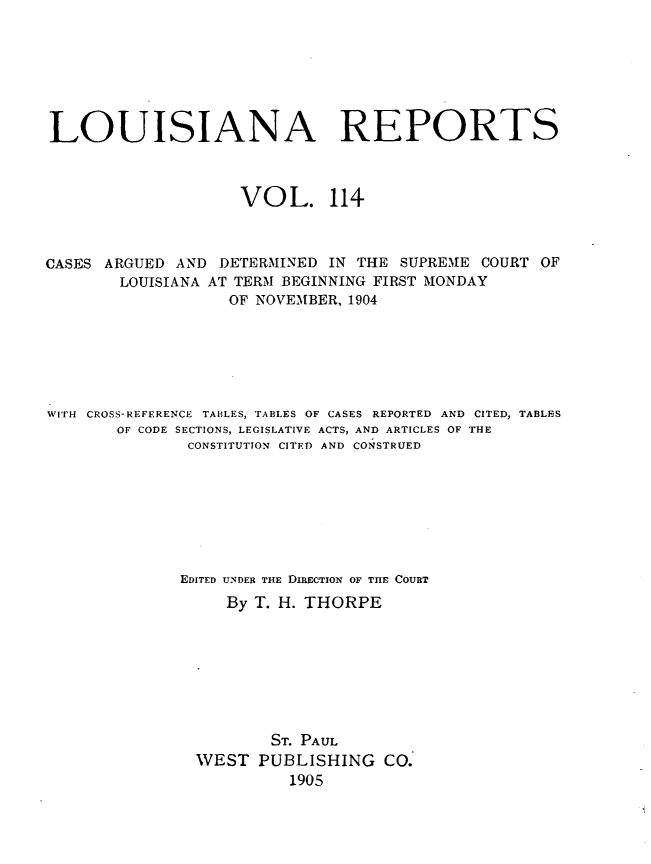 handle is hein.statereports/larpts0114 and id is 1 raw text is: LOUISIANA REPORTS
VOL. 114
CASES ARGUED AND DETERMINED IN THE SUPREME COURT OF
LOUISIANA AT TERM BEGINNING FIRST MONDAY
OF NOVEMBER, 1904
WITH CROSS-REFERENCE TABLES, TABLES OF CASES REPORTED AND CITED, TABLES
OF CODE SECTIONS, LEGISLATIVE ACTS, AND ARTICLES OF THE
CONSTITUTION CITED AND CONSTRUED
EDITED UNDER THE DIRECTION OF THE COURT
By T. H. THORPE
ST. PAUL
WEST PUBLISHING CO.
1905



