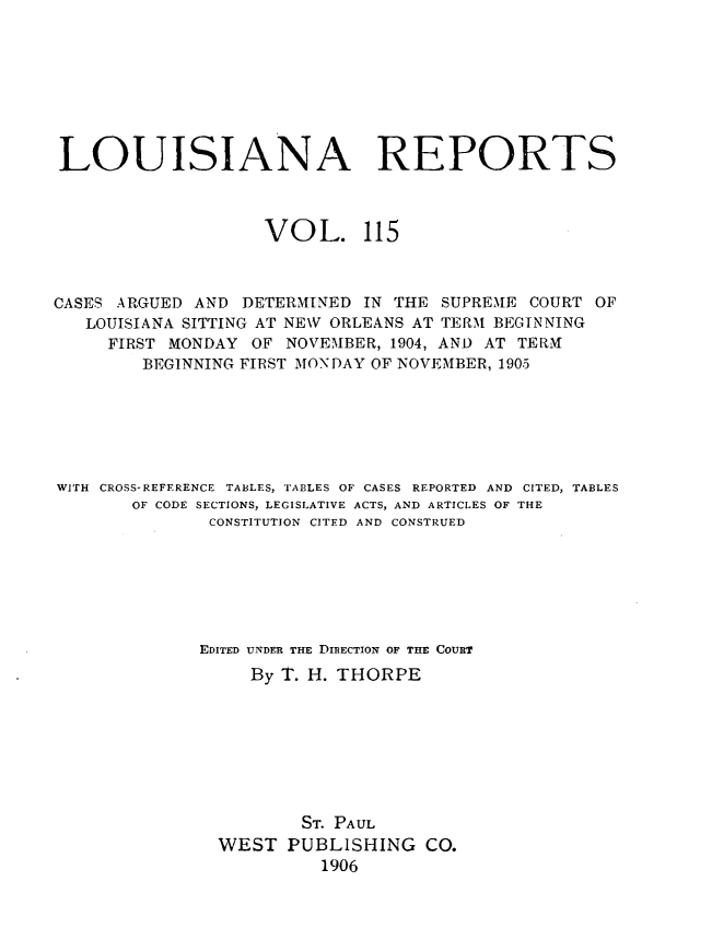 handle is hein.statereports/larpts0115 and id is 1 raw text is: LOUISIANA REPORTS
VOL. 115
CASES ARGUED AND DETERMINED IN THE SUPREME COURT OF
LOUISIANA SITTING AT NEW ORLEANS AT TERM BEGINNING
FIRST MONDAY OF NOVEMBER, 1904, AND AT TERM
BEGINNING FIRST MONDAY OF NOVEMBER, 1905
WITH CROSS-REFERENCE TABLES, TABLES OF CASES REPORTED AND CITED, TABLES
OF CODE SECTIONS, LEGISLATIVE ACTS, AND ARTICLES OF THE
CONSTITUTION CITED AND CONSTRUED
EDITED UNDER THE DIRECTION OF THE COURT
By T. H. THORPE
ST. PAUL
WEST PUBLISHING CO.
1906


