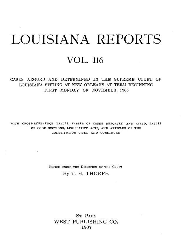 handle is hein.statereports/larpts0116 and id is 1 raw text is: LOUISIANA REPORTS
VOL. 116
CASES ARGUED AND DETERMINED IN THE SUPREME COURT OF
LOUISIANA SITTING AT NEW ORLEANS AT TERM BEGINNING
FIRST MONDAY OF NOVEMBER, 1905
WITH CROSS-REFERENCE TABLES, TABLES OF CASES REPORTED AND CITED, TABLES
OF CODE SECTIONS, LEGISLATIVE ACTS, AND ARTICLES OF THE
CONSTITUTION CITED AND CONSTRUED
EDITED UNDER THE DIRECTION OF THE COURT
By T. H. THORPE
ST. PAUL
WEST PUBLISHING CO.
1907


