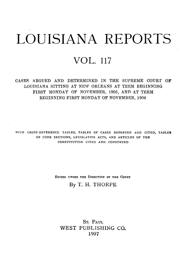 handle is hein.statereports/larpts0117 and id is 1 raw text is: LOUISIANA REPORTS
VOL. 117
CASES ARGUED AND DETERMINED IN THE SUPREME COURT OF
LOUISIANA SITTING AT NEW ORLEANS AT TERM BEGINNING
FIRST MONDAY OF NOVEMBER, 1905, AND AT TERM
BEGINNING FIRST MONDAY OF NOVEMBER, 1906
WITH CROSS-REFERENCE TABLES, TABLES OF CASES REPORTED AND CITED, TABLES
OF CODE SECTIONS, LEGISLATIVE ACTS, AND ARTICLES OF THE
CONSTITUTION CITED AND CONSTRUED
EDITED UNDER THE DIRECTION OF THE COURT
By T. H. THORPE
ST. PAUL
WEST PUBLISHING CO.
1907



