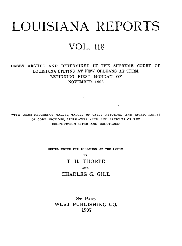 handle is hein.statereports/larpts0118 and id is 1 raw text is: LOUISIANA REPORTS
VOL. 118
CASES ARGUED AND DETERMINED IN THE SUPREME COURT OF
LOUISIANA SITTING AT NEW ORLEANS AT TERM
BEGINNING FIRST MONDAY OF
NOVEMBER, 1906
WITH CROSS-REFERENCE TABLES, TABLES OF CASES REPORTED AND CITED, TABLES
OF CODE SECTIONS, LEGISLATIVE ACTS, AND ARTICLES OF THE
CONSTITUTION CITED AND CONSTRUED
EDITED UNDER TiE DIRECTION OF THE COUBT
BY
T. H. THORPE
AND
CHARLES G. GILL
ST. PAUL
WEST PUBLISHING CO.
1907


