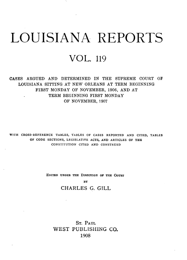 handle is hein.statereports/larpts0119 and id is 1 raw text is: LOUISIANA REPORTS
VOL. 119
CASES ARGUED AND DETERMINED IN THE SUPREME COURT OF
LOUISIANA SITTING AT NEW ORLEANS AT TERM BEGINNING
FIRST MONDAY OF NOVEMBER, 1906, AND AT
TERM BEGINNING FIRST MONDAY
OF NOVEMBER, 1907
WITH CROSS-REFERENCE TABLES, TABLES OF CASES REPORTED AND CITED, TABLES
OF CODE SECTIONS, LEGISLATIVE ACTS, AND ARTICLES OF THE
CONSTITUTION CITED AND CONSTRUED
EDITED UNDER THE DIREOTION OF THE COUBT
BY
CHARLES G. GILL
ST. PAUL
WEST PUBLISHING CO.
1908


