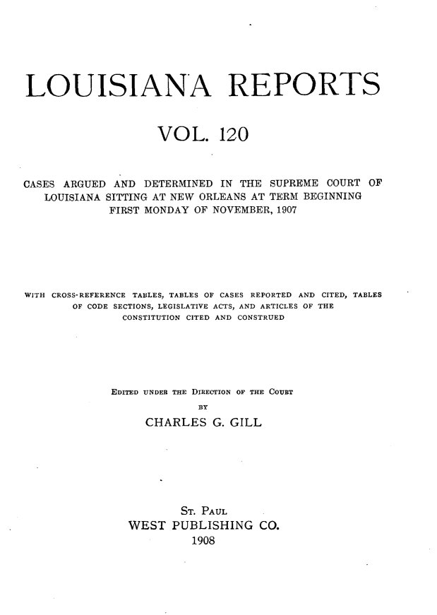 handle is hein.statereports/larpts0120 and id is 1 raw text is: LOUISIANA REPORTS
VOL. 120
CASES ARGUED AND DETERMINED IN THE SUPREME COURT OF
LOUISIANA SITTING AT NEW ORLEANS AT TERM BEGINNING
FIRST MONDAY OF NOVEMBER, 1907
WITH CROSS-REFERENCE TABLES, TABLES OF CASES REPORTED AND CITED, TABLES
OF CODE SECTIONS, LEGISLATIVE ACTS, AND ARTICLES OF THE
CONSTITUTION CITED AND CONSTRUED
EDITED UNDER THE DIRECTION OF THE COUBT
BY
CHARLES G. GILL

ST. PAUL
WEST PUBLISHING CO.
1908


