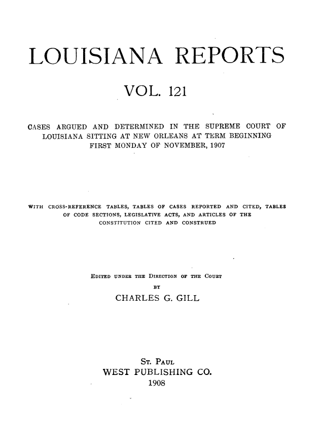handle is hein.statereports/larpts0121 and id is 1 raw text is: LOUISIANA REPORTS
VOL. 121
CASES ARGUED AND DETERMINED IN THE SUPREME COURT OF
LOUISIANA SITTING AT NEW ORLEANS AT TERM BEGINNING
FIRST MONDAY OF NOVEMBER, 1907
WITH CROSS-REFERENCE TABLES, TABLES OF CASES REPORTED AND CITED, TABLES
OF CODE SECTIONS, LEGISLATIVE ACTS, AND ARTICLES OF THE
CONSTITUTION CITED AND CONSTRUED
EDITED UNDER THE DIRECTION OF THE COURT
BY
CHARLES G. GILL

ST. PAUL
WEST PUBLISHING CO.
1908


