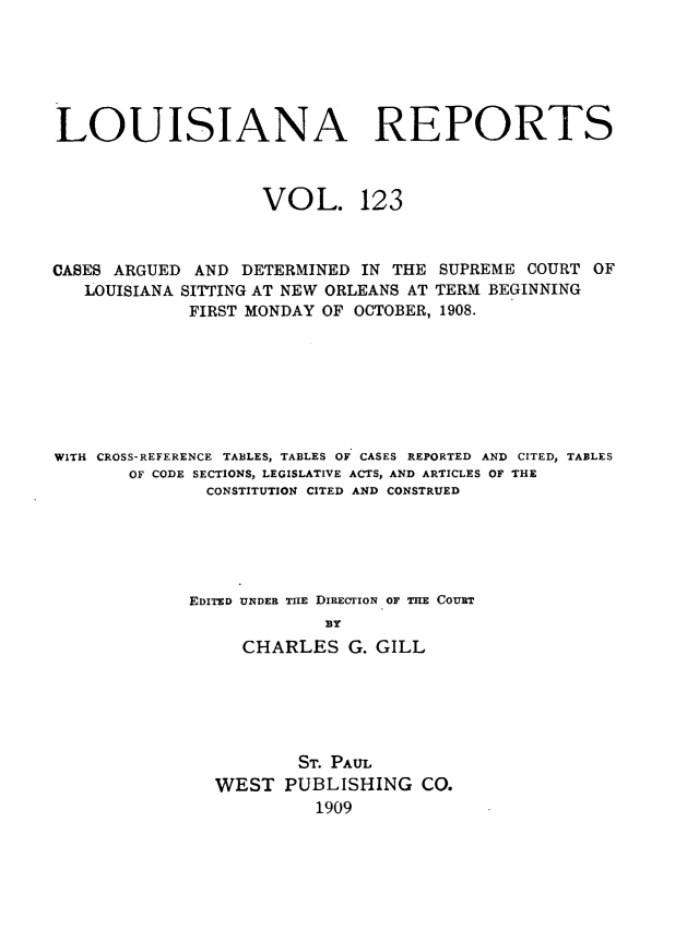 handle is hein.statereports/larpts0123 and id is 1 raw text is: LOUISIANA REPORTS
VOL. 123
CASES ARGUED AND DETERMINED IN THE SUPREME COURT OF
LOUISIANA SITTING AT NEW ORLEANS AT TERM BEGINNING
FIRST MONDAY OF OCTOBER, 1908.
WITH CROSS-REFERENCE TABLES, TABLES OF CASES REPORTED AND CITED, TABLES
OF CODE SECTIONS, LEGISLATIVE ACTS, AND ARTICLES OF THE
CONSTITUTION CITED AND CONSTRUED
EDITED UNDER THE DIRECTION OF THE COURT
BY
CHARLES G. GILL
ST. PAUL
WEST PUBLISHING CO.
1909



