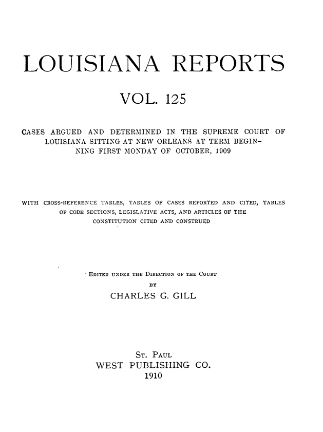 handle is hein.statereports/larpts0125 and id is 1 raw text is: LOUISIANA REPORTS
VOL. 125
CASES ARGUED AND DETERMINED IN THE SUPREME COURT OF
LOUISIANA SITTING AT NEW ORLEANS AT TERM BEGIN-
NING FIRST MONDAY OF OCTOBER, 1909
WITH CROSS-REFERENCE TABLES, TABLES OF CASES REPORTED AND CITED, TABLES
OF CODE SECTIONS, LEGISLATIVE ACTS, AND ARTICLES OF THE
CONSTITUTION CITED AND CONSTRUED
EDITED UNDER THE DIRECTION OF THE COURT
BY
CHARLES G. GILL
ST. PAUL
WEST PUBLISHING CO.
1910


